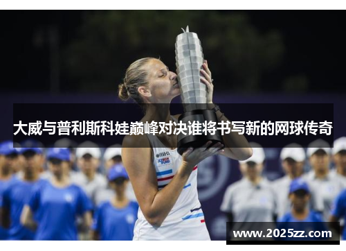 大威与普利斯科娃巅峰对决谁将书写新的网球传奇
