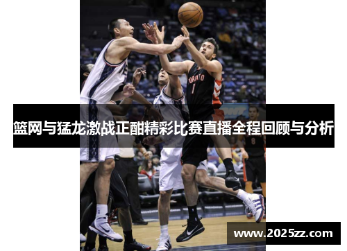 篮网与猛龙激战正酣精彩比赛直播全程回顾与分析
