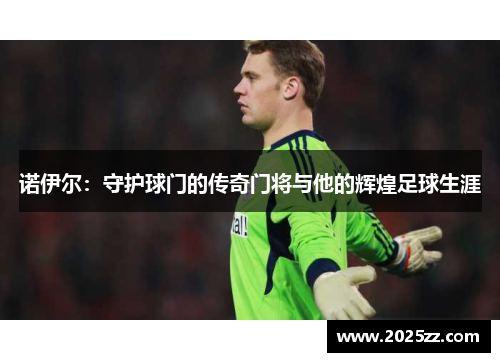 诺伊尔：守护球门的传奇门将与他的辉煌足球生涯